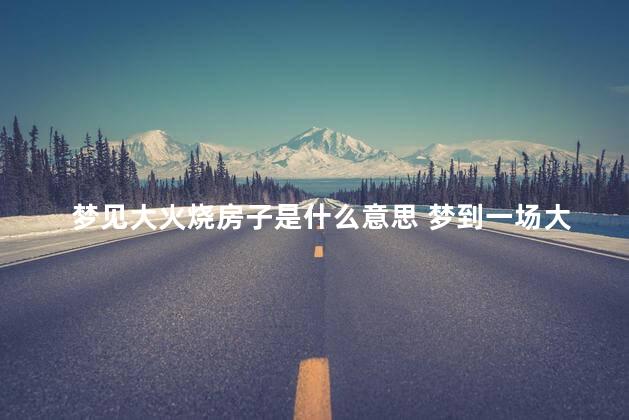 梦见大火烧房子是什么意思 梦到一场大火烧房子